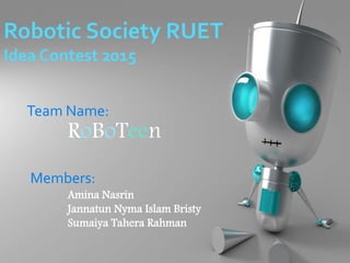 Robotic Society RUET
Idea Contest 2015
Team Name:
RoBoTeen
Members:
Amina Nasrin
Jannatun Nyma Islam Bristy
Sumaiya Tahera Rahman
 