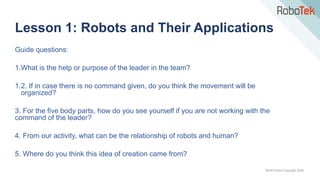 TechFactors Copyright 2020
Guide questions:
1.What is the help or purpose of the leader in the team?
1.2. If in case there is no command given, do you think the movement will be
organized?
3. For the five body parts, how do you see yourself if you are not working with the
command of the leader?
4. From our activity, what can be the relationship of robots and human?
5. Where do you think this idea of creation came from?
Lesson 1: Robots and Their Applications
 