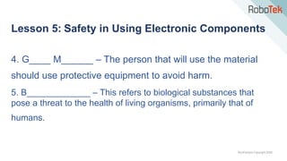 TechFactors Copyright 2020
Lesson 5: Safety in Using Electronic Components
4. G____ M______ – The person that will use the material
should use protective equipment to avoid harm.
5. B_____________ – This refers to biological substances that
pose a threat to the health of living organisms, primarily that of
humans.
 