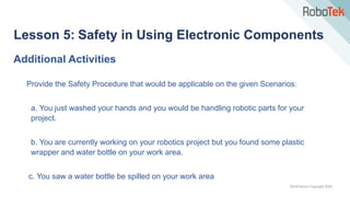 TechFactors Copyright 2020
Lesson 5: Safety in Using Electronic Components
Provide the Safety Procedure that would be applicable on the given Scenarios:
a. You just washed your hands and you would be handling robotic parts for your
project.
b. You are currently working on your robotics project but you found some plastic
wrapper and water bottle on your work area.
c. You saw a water bottle be spilled on your work area
Additional Activities
 