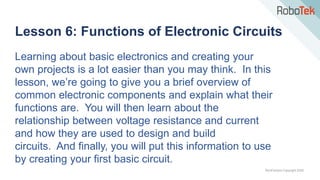 TechFactors Copyright 2020
Lesson 6: Functions of Electronic Circuits
Learning about basic electronics and creating your
own projects is a lot easier than you may think. In this
lesson, we’re going to give you a brief overview of
common electronic components and explain what their
functions are. You will then learn about the
relationship between voltage resistance and current
and how they are used to design and build
circuits. And finally, you will put this information to use
by creating your first basic circuit.
 
