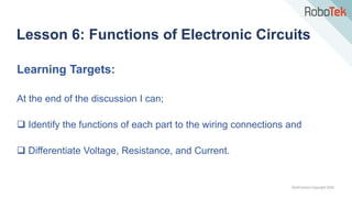 TechFactors Copyright 2020
Lesson 6: Functions of Electronic Circuits
Learning Targets:
At the end of the discussion I can;
 Identify the functions of each part to the wiring connections and
 Differentiate Voltage, Resistance, and Current.
 