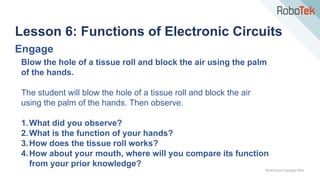 TechFactors Copyright 2020
Lesson 6: Functions of Electronic Circuits
Engage
Blow the hole of a tissue roll and block the air using the palm
of the hands.
The student will blow the hole of a tissue roll and block the air
using the palm of the hands. Then observe.
1.What did you observe?
2.What is the function of your hands?
3.How does the tissue roll works?
4.How about your mouth, where will you compare its function
from your prior knowledge?
 