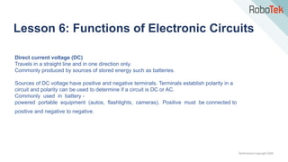 TechFactors Copyright 2020
Lesson 6: Functions of Electronic Circuits
Direct current voltage (DC)
Travels in a straight line and in one direction only.
Commonly produced by sources of stored energy such as batteries.
Sources of DC voltage have positive and negative terminals. Terminals establish polarity in a
circuit and polarity can be used to determine if a circuit is DC or AC.
Commonly used in battery -
powered portable equipment (autos, flashlights, cameras). Positive must be connected to
positive and negative to negative.
 