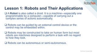 TechFactors Copyright 2020
 A Robot is also called a droid. It is a machine—especially one
programmable by a computer—capable of carrying out a
complex series of actions automatically.
 Robots can be guided by an external control device or the
control may be embedded within.
 Robots may be constructed to take on human form but most
robots are machines designed to perform a task with no regard
to how they look.
 Robots can be autonomous or semi-autonomous.
Lesson 1: Robots and Their Applications
 