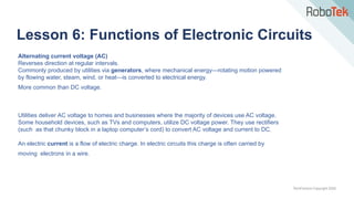 TechFactors Copyright 2020
Lesson 6: Functions of Electronic Circuits
Alternating current voltage (AC)
Reverses direction at regular intervals.
Commonly produced by utilities via generators, where mechanical energy—rotating motion powered
by flowing water, steam, wind, or heat—is converted to electrical energy.
More common than DC voltage.
Utilities deliver AC voltage to homes and businesses where the majority of devices use AC voltage.
Some household devices, such as TVs and computers, utilize DC voltage power. They use rectifiers
(such as that chunky block in a laptop computer’s cord) to convert AC voltage and current to DC.
An electric current is a flow of electric charge. In electric circuits this charge is often carried by
moving electrons in a wire.
 