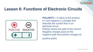 TechFactors Copyright 2020
Lesson 6: Functions of Electronic Circuits
POLARITY – It refers to the positive
(+) and negative (-) charges that
describe the current flow in an
electrical circuit.
Polarity shows the path of the current.
Negative charges pass on the
negative path and positive charges on
positive paths.
 