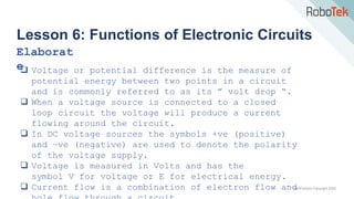 TechFactors Copyright 2020
Lesson 6: Functions of Electronic Circuits
Elaborat
e
 Voltage or potential difference is the measure of
potential energy between two points in a circuit
and is commonly referred to as its ” volt drop “.
 When a voltage source is connected to a closed
loop circuit the voltage will produce a current
flowing around the circuit.
 In DC voltage sources the symbols +ve (positive)
and −ve (negative) are used to denote the polarity
of the voltage supply.
 Voltage is measured in Volts and has the
symbol V for voltage or E for electrical energy.
 Current flow is a combination of electron flow and
 
