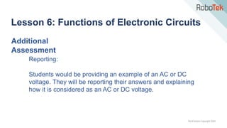 TechFactors Copyright 2020
Lesson 6: Functions of Electronic Circuits
Additional
Assessment
Reporting:
Students would be providing an example of an AC or DC
voltage. They will be reporting their answers and explaining
how it is considered as an AC or DC voltage.
 