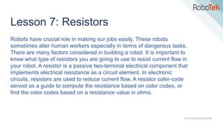TechFactors Copyright 2020
Lesson 7: Resistors
Robots have crucial role in making our jobs easily. These robots
sometimes alter human workers especially in terms of dangerous tasks.
There are many factors considered in building a robot. It is important to
know what type of resistors you are going to use to resist current flow in
your robot. A resistor is a passive two-terminal electrical component that
implements electrical resistance as a circuit element. In electronic
circuits, resistors are used to reduce current flow. A resistor color-code
served as a guide to compute the resistance based on color codes, or
find the color codes based on a resistance value in ohms.
 