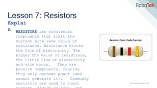 TechFactors Copyright 2020
Lesson 7: Resistors
Explai
n RESISTORS are electronic
components that limit the
current with some value of
resistance. Resistance blocks
the flow of electricity. The
bigger the value of resistance,
the little flow of electricity
and vice versa. They are
passive components, meaning
they only consume power (and
cannot generate it). Commonly
resistors are used to limit
 