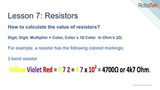 TechFactors Copyright 2020
Lesson 7: Resistors
How to calculate the value of resistors?
Digit, Digit, Multiplier = Color, Color x 10 Color in Ohm’s (Ω)
For example, a resistor has the following colored markings;
3 band resistor
 