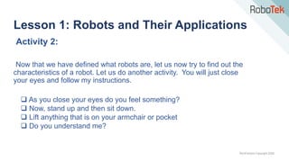 TechFactors Copyright 2020
Activity 2:
Now that we have defined what robots are, let us now try to find out the
characteristics of a robot. Let us do another activity. You will just close
your eyes and follow my instructions.
 As you close your eyes do you feel something?
 Now, stand up and then sit down.
 Lift anything that is on your armchair or pocket
 Do you understand me?
Lesson 1: Robots and Their Applications
 