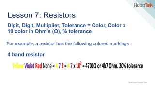 TechFactors Copyright 2020
Lesson 7: Resistors
For example, a resistor has the following colored markings
4 band resistor
Digit, Digit, Multiplier, Tolerance = Color, Color x
10 color in Ohm’s (Ω), % tolerance
 