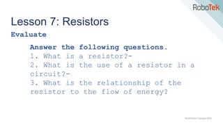 TechFactors Copyright 2020
Lesson 7: Resistors
Evaluate
Answer the following questions.
1. What is a resistor?-
2. What is the use of a resistor in a
circuit?-
3. What is the relationship of the
resistor to the flow of energy?
 