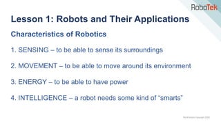 TechFactors Copyright 2020
Characteristics of Robotics
1. SENSING – to be able to sense its surroundings
2. MOVEMENT – to be able to move around its environment
3. ENERGY – to be able to have power
4. INTELLIGENCE – a robot needs some kind of “smarts”
Lesson 1: Robots and Their Applications
 