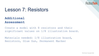 TechFactors Copyright 2020
Lesson 7: Resistors
Additional
Assessment
Create a model with 8 resistors and their
significant values on 1/8 illustration board.
Materials needed: 1/8 illustration board,
Resistors, Glue Gun, Permanent Marker
 