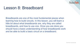 TechFactors Copyright 2020
Lesson 8: Breadboard
Breadboards are one of the most fundamental pieces when
learning how to build circuits. In this lesson, you will learn a
little bit about what breadboards are, why they are called
breadboards, and how to use one. Once you are done you
should have a basic understanding of how breadboards work
and be able to build a basic circuit on a breadboard.
 