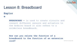 TechFactors Copyright 2020
Lesson 8: Breadboard
Explor
e
BREADBOARD – is used to create circuits and
connect different sensors and actuators to
the Arduino board it also refers to a
solderless breadboard.
How can you relate the function of a
breadboard to the function of an extension
cord?
 