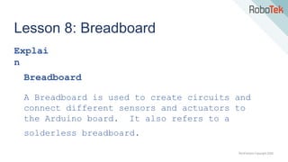 TechFactors Copyright 2020
Lesson 8: Breadboard
Explai
n
Breadboard
A Breadboard is used to create circuits and
connect different sensors and actuators to
the Arduino board. It also refers to a
solderless breadboard.
 