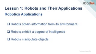 TechFactors Copyright 2020
Robotics Applications
 Robots obtain information from its environment.
 Robots exhibit a degree of intelligence
 Robots manipulate objects
Lesson 1: Robots and Their Applications
 