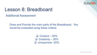 TechFactors Copyright 2020
Lesson 8: Breadboard
Additional Assessment
Draw and Provide the main parts of the Breadboard. You
would be evaluated using these criteria:
 Content – 50%
 Creativity – 30%
 Uniqueness -20%
 