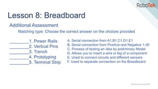 TechFactors Copyright 2020
Lesson 8: Breadboard
Additional Assessment
Matching type: Choose the correct answer on the choices provided
________1. Power Rails
________2. Vertical Pins
________3. Trench
________4. Prototyping
________5. Terminal Strip
A. Serial connection from A1,B1,C1,D1,E1
B. Serial connection from Positive and Negative 1-30
C. Process of testing an idea by preliminary Model
D. Allows you to insert a wire or leg of a component
E. Used to connect circuits and different sensors
F. Used to separate connection on the Breadboard
 