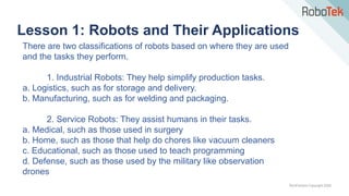 TechFactors Copyright 2020
Lesson 1: Robots and Their Applications
There are two classifications of robots based on where they are used
and the tasks they perform.
1. Industrial Robots: They help simplify production tasks.
a. Logistics, such as for storage and delivery.
b. Manufacturing, such as for welding and packaging.
2. Service Robots: They assist humans in their tasks.
a. Medical, such as those used in surgery
b. Home, such as those that help do chores like vacuum cleaners
c. Educational, such as those used to teach programming
d. Defense, such as those used by the military like observation
drones
 