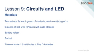 TechFactors Copyright 2020
Lesson 9: Circuits and LED
Materials
Two set-ups for each group of students, each consisting of: o
6 pieces of bell wire (6"each) with ends stripped
Battery holder
Socket
Three or more 1.5 volt bulbs o Size D batteries
 