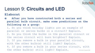 TechFactors Copyright 2020
Lesson 9: Circuits and LED
Elaborat
e After you have constructed both a series and
parallel bulb circuit, make some predictions on the
following as a group:
1. Do you think holiday lights are an example of
parallel or series bulbs in a circuit? Explain.
2. Do you think the bulbs in the parallel circuit or
the series circuit will burn brighter? Explain.
3. If you remove a bulb in your parallel circuit,
with the other bulb(s) still light? Explain.
4. If you remove a bulb in your series circuit, with
the other bulb(s) still light? Explain.
 