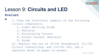 TechFactors Copyright 2020
Lesson 9: Circuits and LED
Evaluat
e I. Draw the electronic symbols of the following
circuit components.
1. Light Emitting Diode
2. Resistor
3. Alternating Current
4. Direct Current (Battery)
5. Diode
II. Explain the use of (6-10) Breadboard, (11-15)
Circuit connections, and (16-20) LED. Use a
separate sheet of paper to answer.
 