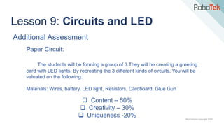 TechFactors Copyright 2020
Lesson 9: Circuits and LED
Additional Assessment
Paper Circuit:
The students will be forming a group of 3.They will be creating a greeting
card with LED lights. By recreating the 3 different kinds of circuits. You will be
valuated on the following:
Materials: Wires, battery, LED light, Resistors, Cardboard, Glue Gun
 Content – 50%
 Creativity – 30%
 Uniqueness -20%
 