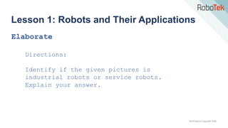TechFactors Copyright 2020
Lesson 1: Robots and Their Applications
Elaborate
Directions:
Identify if the given pictures is
industrial robots or service robots.
Explain your answer.
 