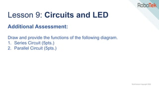 TechFactors Copyright 2020
Lesson 9: Circuits and LED
Additional Assessment:
Draw and provide the functions of the following diagram.
1. Series Circuit (5pts.)
2. Parallel Circuit (5pts.)
 