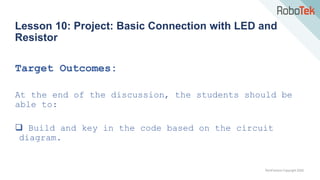 TechFactors Copyright 2020
Lesson 10: Project: Basic Connection with LED and
Resistor
Target Outcomes:
At the end of the discussion, the students should be
able to:
 Build and key in the code based on the circuit
diagram.
 