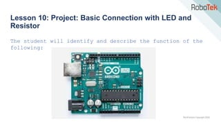 TechFactors Copyright 2020
Lesson 10: Project: Basic Connection with LED and
Resistor
The student will identify and describe the function of the
following:
 