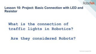 TechFactors Copyright 2020
Lesson 10: Project: Basic Connection with LED and
Resistor
What is the connection of
traffic lights in Robotics?
Are they considered Robots?
 