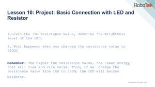 TechFactors Copyright 2020
Lesson 10: Project: Basic Connection with LED and
Resistor
1.Given the 1kΩ resistance value, describe the brightness
level of the LED.
2. What happened when you changed the resistance value to
520Ω?
Remember: The higher the resistance value, the lower energy
that will flow and vice versa. Thus, if we change the
resistance value from 1kΩ to 520Ω, the LED will become
brighter.
 