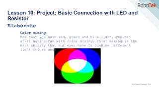 TechFactors Copyright 2020
Lesson 10: Project: Basic Connection with LED and
Resistor
Elaborate
Color mixing
Now that you have red, green and blue light, you can
start having fun with color mixing. Color mixing is the
neat ability that our eyes have to combine different
light colors and create a new color
 