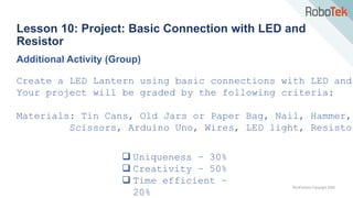 TechFactors Copyright 2020
Lesson 10: Project: Basic Connection with LED and
Resistor
Additional Activity (Group)
Create a LED Lantern using basic connections with LED and
Your project will be graded by the following criteria:
 Uniqueness – 30%
 Creativity – 50%
 Time efficient –
20%
Materials: Tin Cans, Old Jars or Paper Bag, Nail, Hammer,
Scissors, Arduino Uno, Wires, LED light, Resistor
 