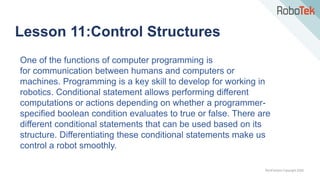 TechFactors Copyright 2020
Lesson 11:Control Structures
One of the functions of computer programming is
for communication between humans and computers or
machines. Programming is a key skill to develop for working in
robotics. Conditional statement allows performing different
computations or actions depending on whether a programmer-
specified boolean condition evaluates to true or false. There are
different conditional statements that can be used based on its
structure. Differentiating these conditional statements make us
control a robot smoothly.
 