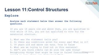 TechFactors Copyright 2020
Lesson 11:Control Structures
Explore
Analyze each statement below then answer the following
questions.
If you are 18 years old and above then, you are qualified to
vote while if not, you are not qualified to vote for the
senatorial election.
1. What was the statement tells you?
2. Is there any conditions given for every age? What is it?
3. 18 years old and above can vote. True or false
4. What are we trying to find out in this sentence?
5. Don’t you think robots can do also the same thing?
Recognizing things that might be true or false? Controlling
 