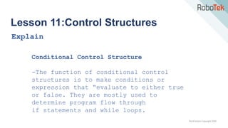 TechFactors Copyright 2020
Lesson 11:Control Structures
Explain
Conditional Control Structure
-The function of conditional control
structures is to make conditions or
expression that “evaluate to either true
or false. They are mostly used to
determine program flow through
if statements and while loops.
 