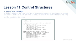 TechFactors Copyright 2020
Lesson 11:Control Structures
3. while LOOP STATEMENT
A while statement is just like an if statement except it continues to repeat
a block of code (a block of code is what is within the curly braces) as long
as the condition is true.
 
