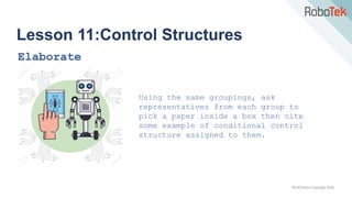 TechFactors Copyright 2020
Lesson 11:Control Structures
Elaborate
Using the same groupings, ask
representatives from each group to
pick a paper inside a box then cite
some example of conditional control
structure assigned to them.
 