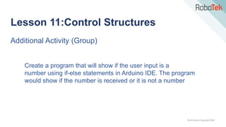 TechFactors Copyright 2020
Lesson 11:Control Structures
Additional Activity (Group)
Create a program that will show if the user input is a
number using if-else statements in Arduino IDE. The program
would show if the number is received or it is not a number
 