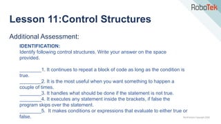 TechFactors Copyright 2020
Additional Assessment:
IDENTIFICATION:
Identify following control structures. Write your answer on the space
provided.
________1. It continues to repeat a block of code as long as the condition is
true.
________2. It is the most useful when you want something to happen a
couple of times.
________3. It handles what should be done if the statement is not true.
________4. It executes any statement inside the brackets, if false the
program skips over the statement.
________5. It makes conditions or expressions that evaluate to either true or
false.
Lesson 11:Control Structures
 