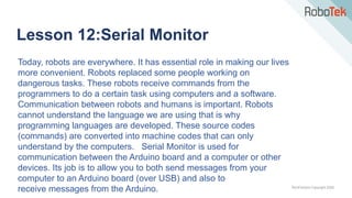 TechFactors Copyright 2020
Lesson 12:Serial Monitor
Today, robots are everywhere. It has essential role in making our lives
more convenient. Robots replaced some people working on
dangerous tasks. These robots receive commands from the
programmers to do a certain task using computers and a software.
Communication between robots and humans is important. Robots
cannot understand the language we are using that is why
programming languages are developed. These source codes
(commands) are converted into machine codes that can only
understand by the computers. Serial Monitor is used for
communication between the Arduino board and a computer or other
devices. Its job is to allow you to both send messages from your
computer to an Arduino board (over USB) and also to
receive messages from the Arduino.
 