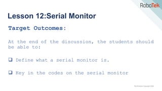 TechFactors Copyright 2020
Lesson 12:Serial Monitor
Target Outcomes:
At the end of the discussion, the students should
be able to:
 Define what a serial monitor is.
 Key in the codes on the serial monitor
 