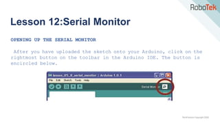 TechFactors Copyright 2020
Lesson 12:Serial Monitor
OPENING UP THE SERIAL MONITOR
After you have uploaded the sketch onto your Arduino, click on the
rightmost button on the toolbar in the Arduino IDE. The button is
encircled below.
 